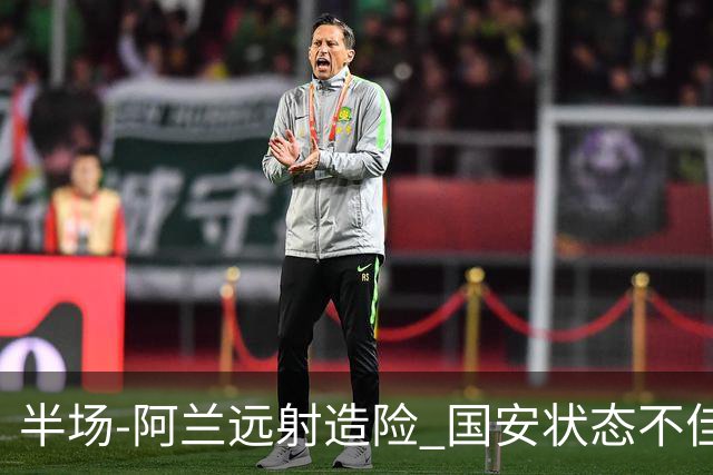 半场-阿兰远射造险 国安状态不佳暂0-0闷平东京